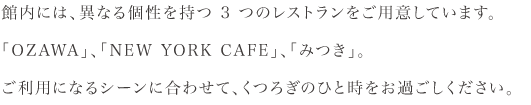 館内には、異なる個性をもつ3つのレストランをご用意しています。<br>「OZAWA」、「NEW YORK CAFE」、「みつき」。<br>ご利用になるシーンに合わせて、くつろぎのひと時をお過ごしください。